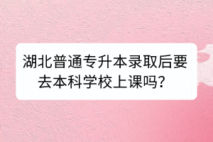 湖北普通專(zhuān)升本錄取后要去本科學(xué)校上課嗎？