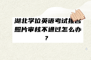 湖北學(xué)位英語考試報(bào)名照片審核不通過怎么辦？