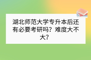 湖北師范大學(xué)專升本后還有必要考研嗎？難度大不大？