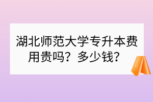 湖北師范大學(xué)專升本費用貴嗎？多少錢？