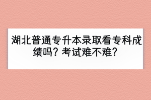 湖北普通專升本錄取看?？瞥煽儐幔靠荚囯y不難？