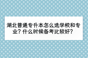 湖北普通專升本怎么選學(xué)校和專業(yè)？什么時(shí)候備考比較好？