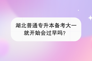 湖北普通專升本備考大一就開(kāi)始會(huì)過(guò)早嗎？
