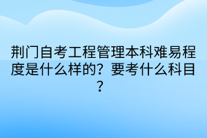 荊門自考工程管理本科難易程度是什么樣的？要考什么科目？
