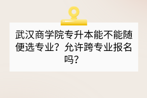 武漢商學(xué)院專升本能不能隨便選專業(yè)？允許跨專業(yè)報(bào)名嗎？