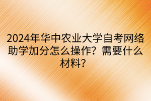 2024年華中農(nóng)業(yè)大學(xué)自考網(wǎng)絡(luò)助學(xué)加分怎么操作？需要什么材料？