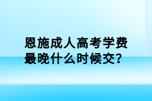 恩施成人高考學(xué)費最晚什么時候交？