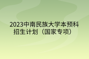 2023中南民族大學本預科招生計劃（國家專項）