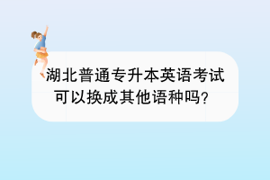 湖北普通專升本英語考試可以換成其他語種嗎？