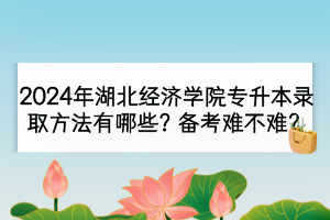 2024年湖北經(jīng)濟(jì)學(xué)院專(zhuān)升本錄取方法有哪些？備考難不難？