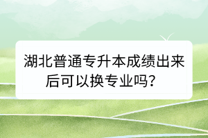 湖北普通專(zhuān)升本成績(jī)出來(lái)后可以換專(zhuān)業(yè)嗎？