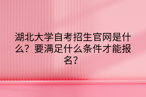 湖北大學(xué)自考招生官網(wǎng)是什么？要滿足什么條件才能報名？