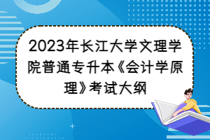 2023年長江大學(xué)文理學(xué)院普通專升本《會計學(xué)原理》考試大綱