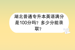 湖北普通專升本英語滿分是100分嗎？多少分能錄??？