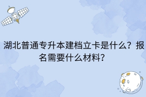 湖北普通專升本建檔立卡是什么？報(bào)名需要什么材料？