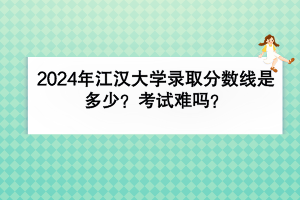2024年江漢大學(xué)錄取分?jǐn)?shù)線是多少？考試難嗎？