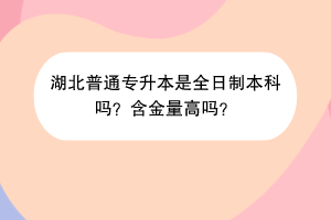湖北普通專升本是全日制本科嗎？含金量高嗎？