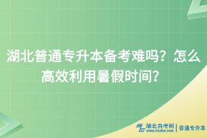 湖北普通專升本備考難嗎？怎么高效利用暑假時間？
