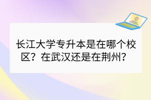長(zhǎng)江大學(xué)專升本是在哪個(gè)校區(qū)？在武漢還是在荊州？