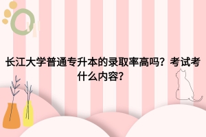長江大學普通專升本錄取率高嗎？考試考什么內(nèi)容？