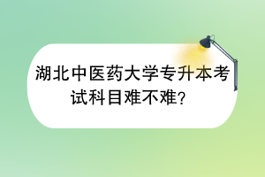 湖北中醫(yī)藥大學(xué)專升本考試科目難不難？