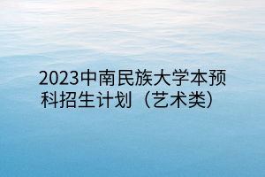 2023中南民族大學本預科招生計劃（藝術(shù)類）