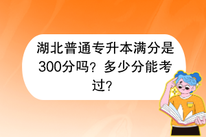 湖北普通專升本滿分是300分嗎？多少分能考過？