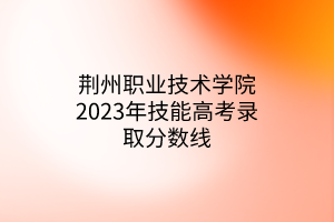 荊州職業(yè)技術學院2023年技能高考錄取分數(shù)線