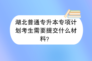 湖北普通專升本專項(xiàng)計(jì)劃考生需要提交什么材料？