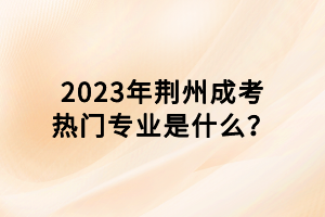 2023年荊州成考熱門專業(yè)是什么？