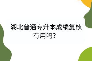 湖北普通專(zhuān)升本成績(jī)復(fù)核有用嗎？