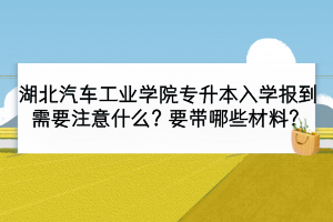 湖北汽車工業(yè)學院專升本入學報到需要注意什么？要帶哪些材料？