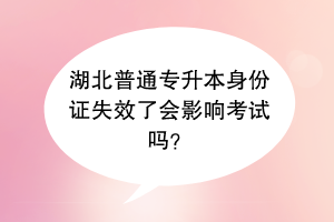 湖北普通專升本身份證失效了會(huì)影響考試嗎？