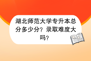 湖北師范大學(xué)專(zhuān)升本總分多少分？錄取難度大嗎？