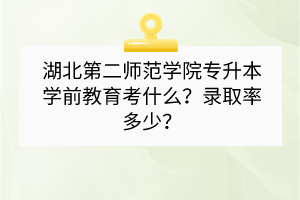 湖北第二師范學(xué)院專升本學(xué)前教育考什么？錄取率多少？
