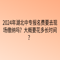 2024年湖北中專報名費要去現(xiàn)場繳納嗎？大概要花多長時間？