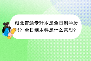 湖北普通專升本是全日制學(xué)歷嗎？全日制本科是什么意思？