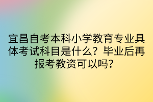 宜昌自考本科小學(xué)教育專業(yè)具體考試科目是什么？畢業(yè)后再報考教資可以嗎？