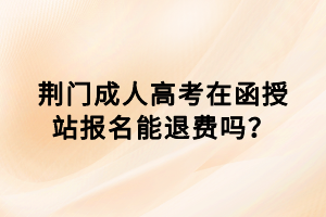 荊門成人高考在函授站報名能退費嗎？
