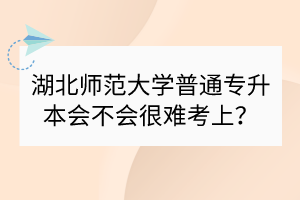 湖北師范大學(xué)普通專升本會不會很難考上？