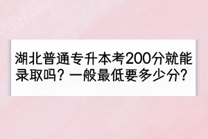 湖北普通專升本考200分就能錄取嗎？一般最低要多少分？
