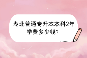 湖北普通專升本本科2年學(xué)費(fèi)多少錢？