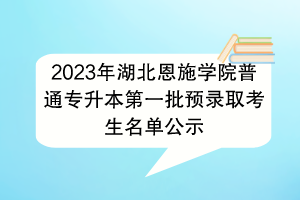 2023年湖北恩施學院普通專升本第一批預錄取考生名單公示