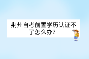 荊州自考前置學(xué)歷認證不了怎么辦？