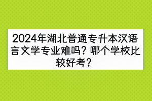 2024年湖北普通專升本漢語言文學專業(yè)難嗎？哪個學校比較好考？