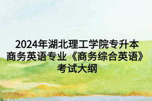 2024年湖北理工學(xué)院專升本商務(wù)英語專業(yè)《商務(wù)綜合英語》考試大綱