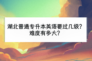 湖北普通專升本英語要過幾級？難度有多大？