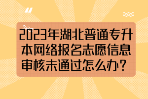 2023年湖北普通專升本網(wǎng)絡(luò)報(bào)名志愿信息審核未通過(guò)怎么辦？