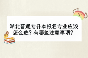 湖北普通專升本報名專業(yè)應(yīng)該怎么選？有哪些注意事項？