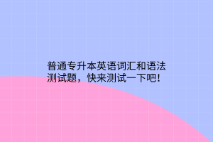 普通專升本英語詞匯和語法測試題，快來測試一下吧！